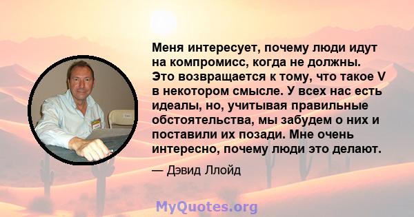 Меня интересует, почему люди идут на компромисс, когда не должны. Это возвращается к тому, что такое V в некотором смысле. У всех нас есть идеалы, но, учитывая правильные обстоятельства, мы забудем о них и поставили их