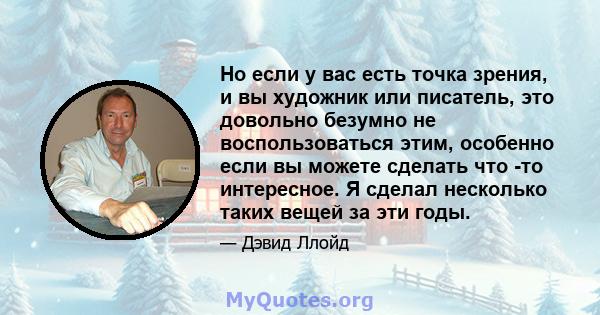 Но если у вас есть точка зрения, и вы художник или писатель, это довольно безумно не воспользоваться этим, особенно если вы можете сделать что -то интересное. Я сделал несколько таких вещей за эти годы.