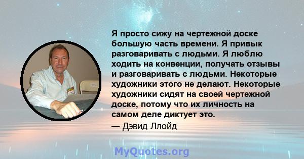 Я просто сижу на чертежной доске большую часть времени. Я привык разговаривать с людьми. Я люблю ходить на конвенции, получать отзывы и разговаривать с людьми. Некоторые художники этого не делают. Некоторые художники