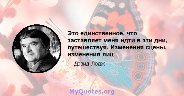 Это единственное, что заставляет меня идти в эти дни, путешествуя. Изменения сцены, изменения лиц