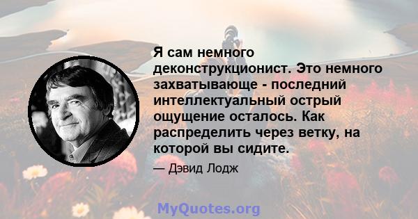 Я сам немного деконструкционист. Это немного захватывающе - последний интеллектуальный острый ощущение осталось. Как распределить через ветку, на которой вы сидите.