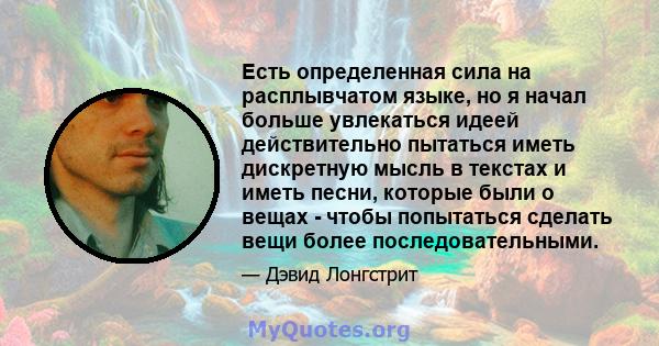 Есть определенная сила на расплывчатом языке, но я начал больше увлекаться идеей действительно пытаться иметь дискретную мысль в текстах и ​​иметь песни, которые были о вещах - чтобы попытаться сделать вещи более