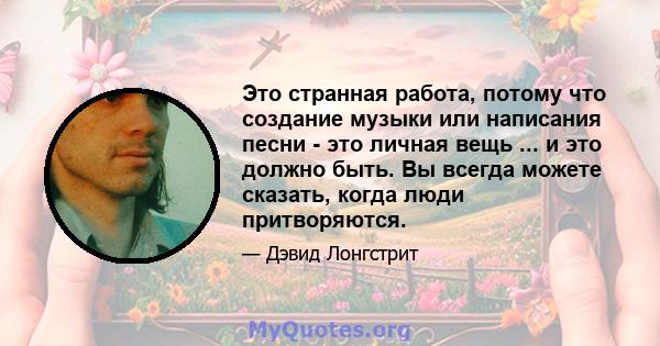 Это странная работа, потому что создание музыки или написания песни - это личная вещь ... и это должно быть. Вы всегда можете сказать, когда люди притворяются.