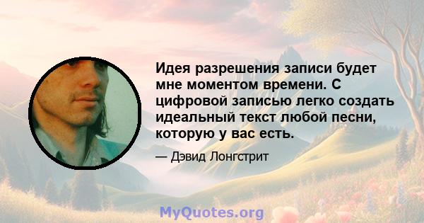 Идея разрешения записи будет мне моментом времени. С цифровой записью легко создать идеальный текст любой песни, которую у вас есть.