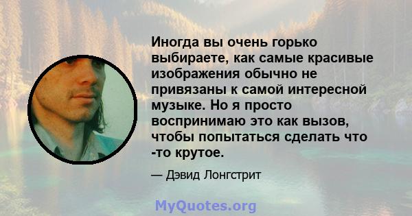 Иногда вы очень горько выбираете, как самые красивые изображения обычно не привязаны к самой интересной музыке. Но я просто воспринимаю это как вызов, чтобы попытаться сделать что -то крутое.