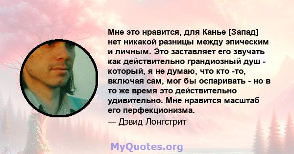 Мне это нравится, для Канье [Запад] нет никакой разницы между эпическим и личным. Это заставляет его звучать как действительно грандиозный душ - который, я не думаю, что кто -то, включая сам, мог бы оспаривать - но в то 