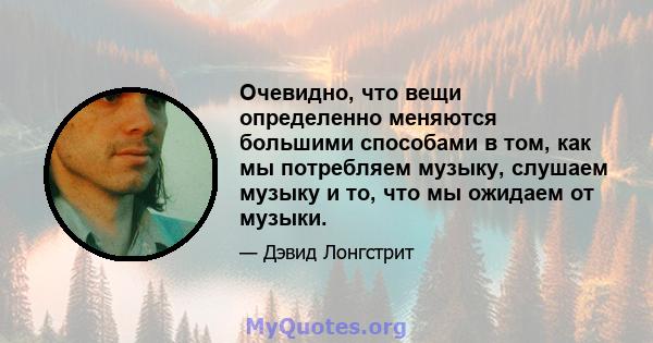 Очевидно, что вещи определенно меняются большими способами в том, как мы потребляем музыку, слушаем музыку и то, что мы ожидаем от музыки.