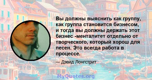 Вы должны выяснить как группу, как группа становится бизнесом, и тогда вы должны держать этот бизнес -менталитет отдельно от творческого, который хорош для песен. Это всегда работа в процессе.