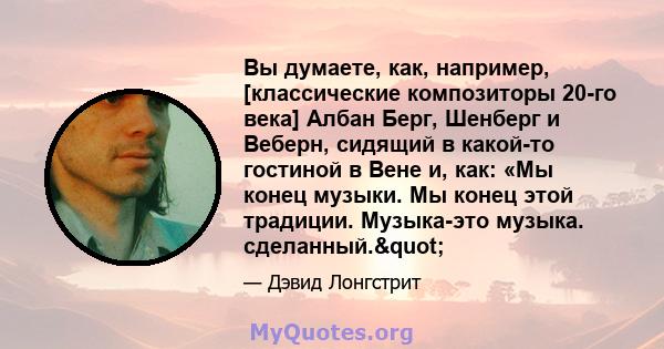 Вы думаете, как, например, [классические композиторы 20-го века] Албан Берг, Шенберг и Веберн, сидящий в какой-то гостиной в Вене и, как: «Мы конец музыки. Мы конец этой традиции. Музыка-это музыка. сделанный."