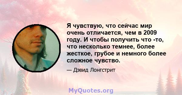 Я чувствую, что сейчас мир очень отличается, чем в 2009 году. И чтобы получить что -то, что несколько темнее, более жесткое, грубое и немного более сложное чувство.