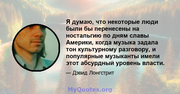 Я думаю, что некоторые люди были бы перенесены на ностальгию по дням славы Америки, когда музыка задала тон культурному разговору, и популярные музыканты имели этот абсурдный уровень власти.