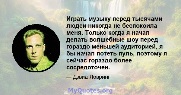 Играть музыку перед тысячами людей никогда не беспокоила меня. Только когда я начал делать волшебные шоу перед гораздо меньшей аудиторией, я бы начал потеть пуль, поэтому я сейчас гораздо более сосредоточен.