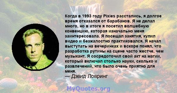 Когда в 1993 году Pixies расстались, я долгое время отказался от барабанов. Я не делал много, но в итоге я посетил волшебную конвенцию, которая изначально меня заинтересовала. Я посещал занятия, купил видео и