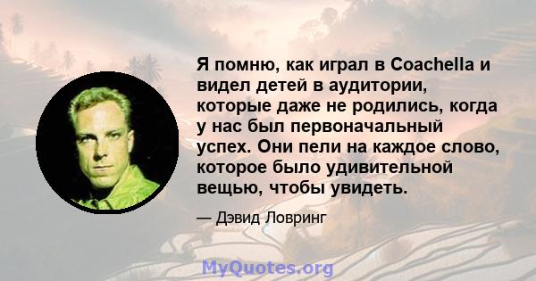 Я помню, как играл в Coachella и видел детей в аудитории, которые даже не родились, когда у нас был первоначальный успех. Они пели на каждое слово, которое было удивительной вещью, чтобы увидеть.