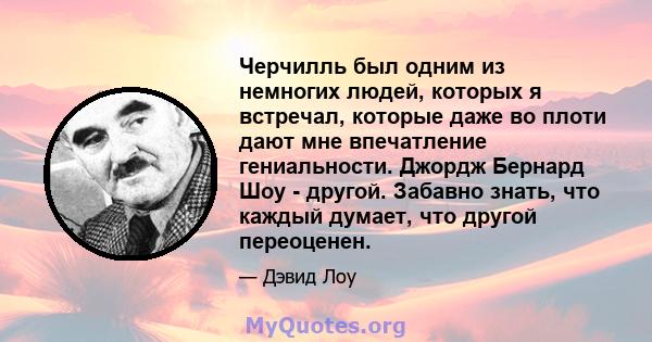 Черчилль был одним из немногих людей, которых я встречал, которые даже во плоти дают мне впечатление гениальности. Джордж Бернард Шоу - другой. Забавно знать, что каждый думает, что другой переоценен.