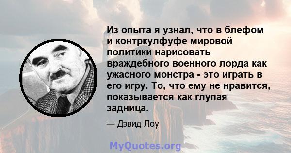 Из опыта я узнал, что в блефом и контркулфуфе мировой политики нарисовать враждебного военного лорда как ужасного монстра - это играть в его игру. То, что ему не нравится, показывается как глупая задница.