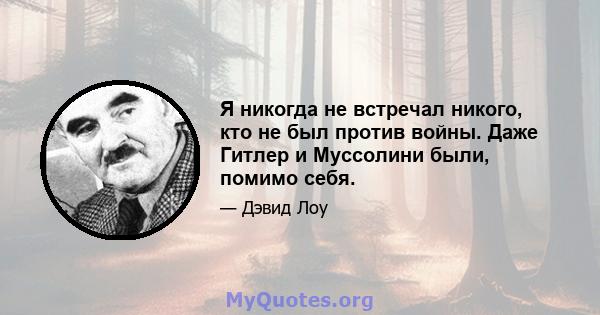 Я никогда не встречал никого, кто не был против войны. Даже Гитлер и Муссолини были, помимо себя.