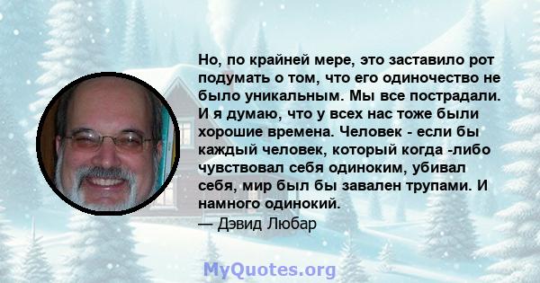 Но, по крайней мере, это заставило рот подумать о том, что его одиночество не было уникальным. Мы все пострадали. И я думаю, что у всех нас тоже были хорошие времена. Человек - если бы каждый человек, который когда