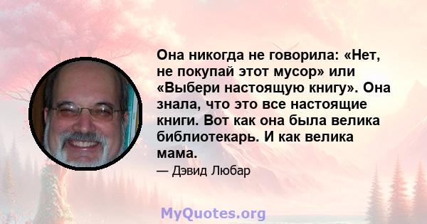 Она никогда не говорила: «Нет, не покупай этот мусор» или «Выбери настоящую книгу». Она знала, что это все настоящие книги. Вот как она была велика библиотекарь. И как велика мама.