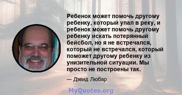 Ребенок может помочь другому ребенку, который упал в реку, и ребенок может помочь другому ребенку искать потерянный бейсбол, но я не встречался, который не встречался, который поможет другому ребенку из унизительной