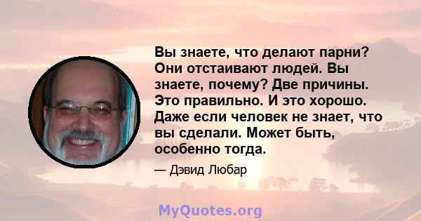 Вы знаете, что делают парни? Они отстаивают людей. Вы знаете, почему? Две причины. Это правильно. И это хорошо. Даже если человек не знает, что вы сделали. Может быть, особенно тогда.