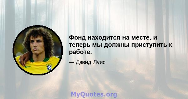 Фонд находится на месте, и теперь мы должны приступить к работе.