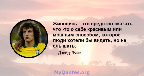 Живопись - это средство сказать что -то о себе красивым или мощным способом, которое люди хотели бы видеть, но не слышать.