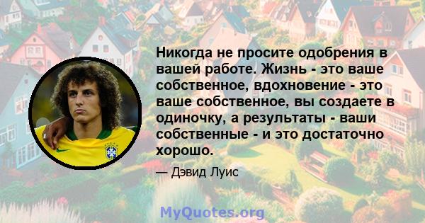 Никогда не просите одобрения в вашей работе. Жизнь - это ваше собственное, вдохновение - это ваше собственное, вы создаете в одиночку, а результаты - ваши собственные - и это достаточно хорошо.