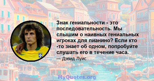 Знак гениальности - это последовательность. Мы слышим о наивных гениальных игроках для пианино? Если кто -то знает об одном, попробуйте слушать его в течение часа.