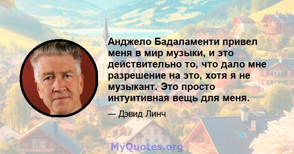 Анджело Бадаламенти привел меня в мир музыки, и это действительно то, что дало мне разрешение на это, хотя я не музыкант. Это просто интуитивная вещь для меня.