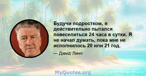 Будучи подростком, я действительно пытался повеселиться 24 часа в сутки. Я не начал думать, пока мне не исполнилось 20 или 21 год.