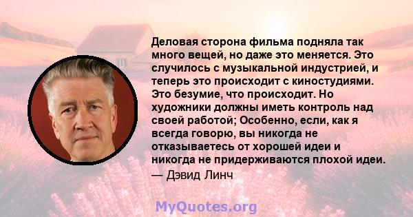 Деловая сторона фильма подняла так много вещей, но даже это меняется. Это случилось с музыкальной индустрией, и теперь это происходит с киностудиями. Это безумие, что происходит. Но художники должны иметь контроль над