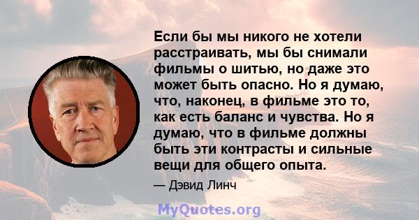 Если бы мы никого не хотели расстраивать, мы бы снимали фильмы о шитью, но даже это может быть опасно. Но я думаю, что, наконец, в фильме это то, как есть баланс и чувства. Но я думаю, что в фильме должны быть эти