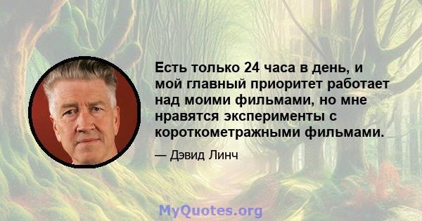 Есть только 24 часа в день, и мой главный приоритет работает над моими фильмами, но мне нравятся эксперименты с короткометражными фильмами.