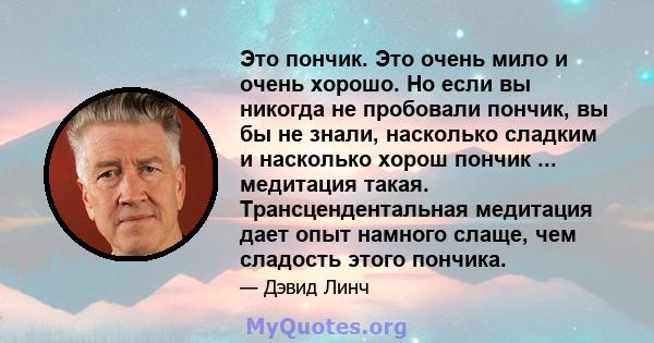 Это пончик. Это очень мило и очень хорошо. Но если вы никогда не пробовали пончик, вы бы не знали, насколько сладким и насколько хорош пончик ... медитация такая. Трансцендентальная медитация дает опыт намного слаще,