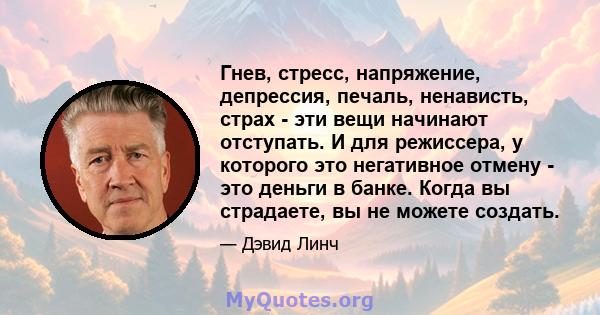 Гнев, стресс, напряжение, депрессия, печаль, ненависть, страх - эти вещи начинают отступать. И для режиссера, у которого это негативное отмену - это деньги в банке. Когда вы страдаете, вы не можете создать.