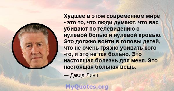 Худшее в этом современном мире - это то, что люди думают, что вас убивают по телевидению с нулевой болью и нулевой кровью. Это должно войти в головы детей, что не очень грязно убивать кого -то, и это не так больно. Это