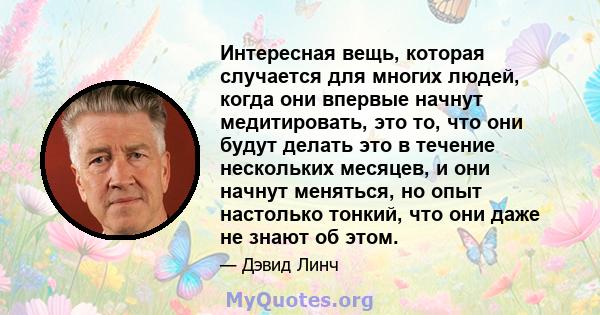 Интересная вещь, которая случается для многих людей, когда они впервые начнут медитировать, это то, что они будут делать это в течение нескольких месяцев, и они начнут меняться, но опыт настолько тонкий, что они даже не 