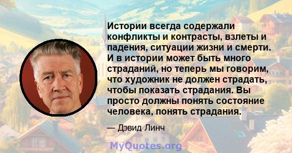 Истории всегда содержали конфликты и контрасты, взлеты и падения, ситуации жизни и смерти. И в истории может быть много страданий, но теперь мы говорим, что художник не должен страдать, чтобы показать страдания. Вы