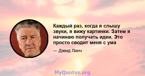 Каждый раз, когда я слышу звуки, я вижу картинки. Затем я начинаю получать идеи. Это просто сводит меня с ума