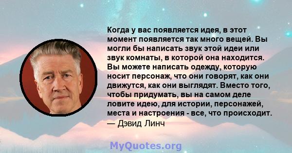 Когда у вас появляется идея, в этот момент появляется так много вещей. Вы могли бы написать звук этой идеи или звук комнаты, в которой она находится. Вы можете написать одежду, которую носит персонаж, что они говорят,