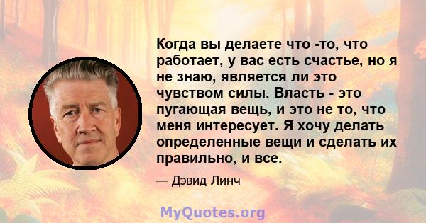 Когда вы делаете что -то, что работает, у вас есть счастье, но я не знаю, является ли это чувством силы. Власть - это пугающая вещь, и это не то, что меня интересует. Я хочу делать определенные вещи и сделать их