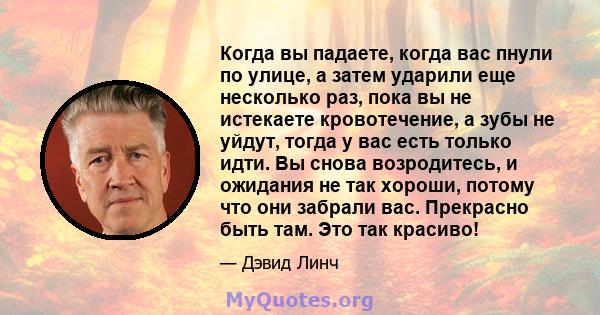 Когда вы падаете, когда вас пнули по улице, а затем ударили еще несколько раз, пока вы не истекаете кровотечение, а зубы не уйдут, тогда у вас есть только идти. Вы снова возродитесь, и ожидания не так хороши, потому что 