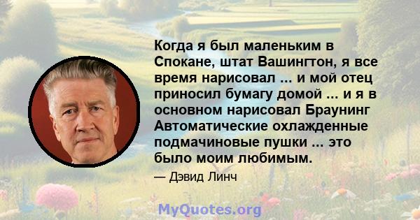 Когда я был маленьким в Спокане, штат Вашингтон, я все время нарисовал ... и мой отец приносил бумагу домой ... и я в основном нарисовал Браунинг Автоматические охлажденные подмачиновые пушки ... это было моим любимым.