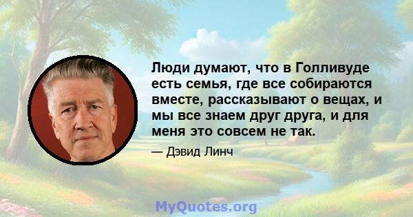 Люди думают, что в Голливуде есть семья, где все собираются вместе, рассказывают о вещах, и мы все знаем друг друга, и для меня это совсем не так.