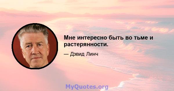 Мне интересно быть во тьме и растерянности.