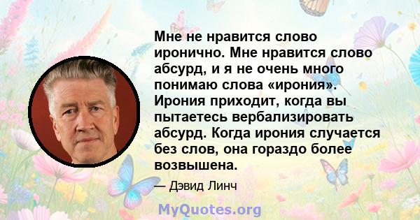 Мне не нравится слово иронично. Мне нравится слово абсурд, и я не очень много понимаю слова «ирония». Ирония приходит, когда вы пытаетесь вербализировать абсурд. Когда ирония случается без слов, она гораздо более