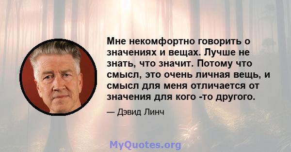 Мне некомфортно говорить о значениях и вещах. Лучше не знать, что значит. Потому что смысл, это очень личная вещь, и смысл для меня отличается от значения для кого -то другого.