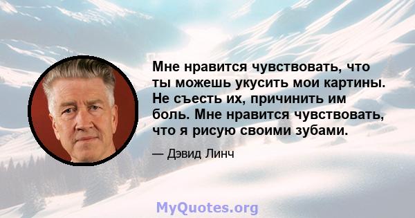 Мне нравится чувствовать, что ты можешь укусить мои картины. Не съесть их, причинить им боль. Мне нравится чувствовать, что я рисую своими зубами.