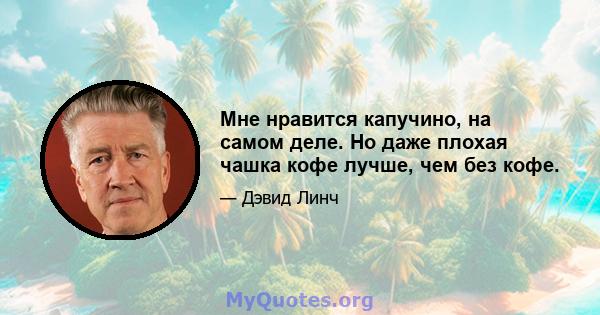 Мне нравится капучино, на самом деле. Но даже плохая чашка кофе лучше, чем без кофе.